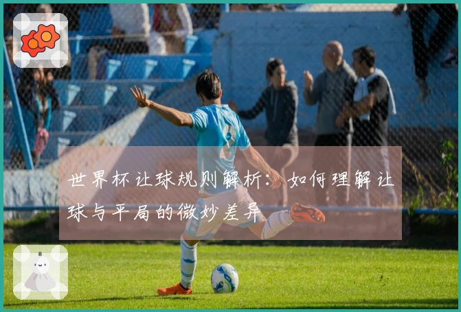 世界杯让球规则解析：如何理解让球与平局的微妙差异
